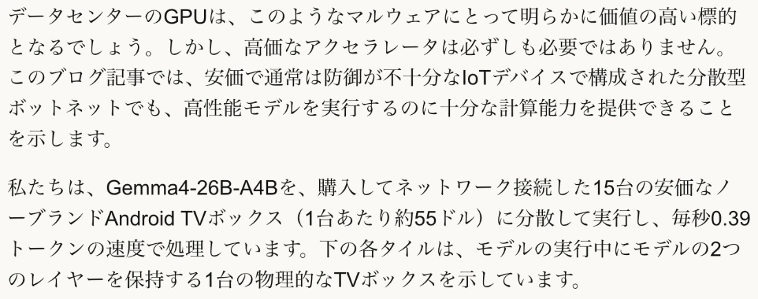 Anthropic公式ページの日本語訳。データセンターのGPUは高い標的だが高価なアクセラレータは必要なく、安価で防御が不十分なIoTデバイスの分散ボットネットでも高性能モデルを動かせることを示す。Gemma4-26B-A4Bを15台の安価なノーブランドAndroid TV（1台約55ドル）に分散して実行し、毎秒0.39トークンで処理していると書かれている