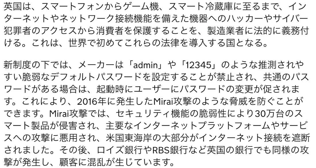 イギリス政府の発表の日本語訳。英国は世界で初めてこれらの法律を導入する国となること、メーカーはadminや12345のような推測されやすい脆弱なデフォルトパスワードの設定を禁止され、共通のパスワードがある場合は起動時に変更が促されること、2016年のMirai攻撃では30万台のスマート製品が侵害されたことが書かれている