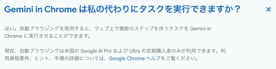Google公式のGemini in Chromeのよくある質問。自動ブラウジングでウェブ上の複数ステップのタスクを実行できるが、現在は米国のGoogle AI ProおよびUltraの定期購入者のみが利用できると書かれている