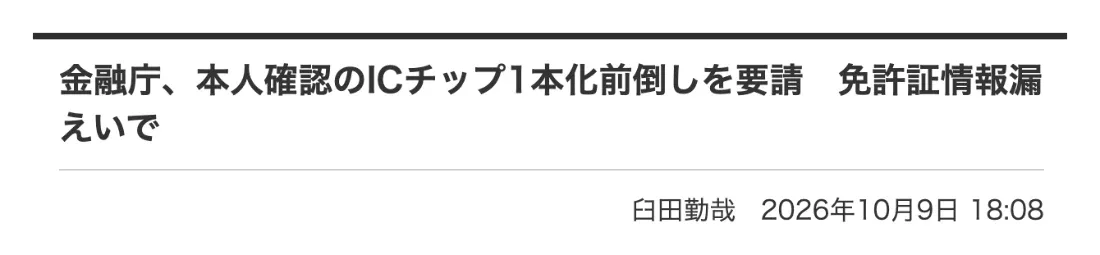 Impress Watchの記事「金融庁、本人確認のICチップ1本化前倒しを要請 免許証情報漏えいで」2026年10月9日