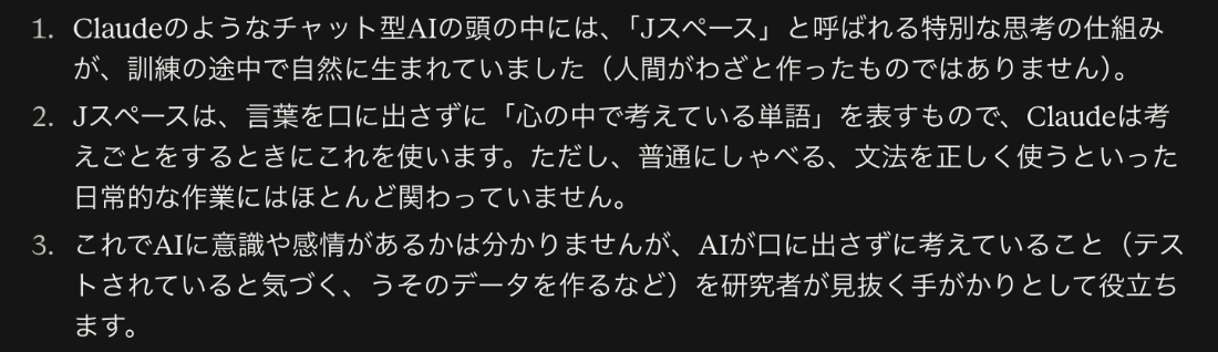 Claudeの回答画面。1、Claudeのようなチャット型AIの頭の中には、Jスペースと呼ばれる特別な思考の仕組みが、訓練の途中で自然に生まれていた。2、Jスペースは言葉を口に出さずに心の中で考えている単語を表すもので、考えごとをするときに使う。3、AIに意識や感情があるかは分からないが、AIが口に出さずに考えていることを研究者が見抜く手がかりとして役立つ、という3行の要約