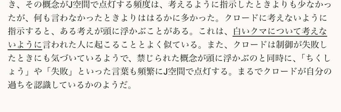 Anthropic公式ページの日本語訳。クロードに考えないように指示すると、その概念が頭に浮かぶことがあり、白いクマについて考えないように言われた人に起こることとよく似ている。禁じられた概念が浮かぶと同時に、ちくしょうや失敗といった言葉もJ空間で頻繁に点灯すると書かれている
