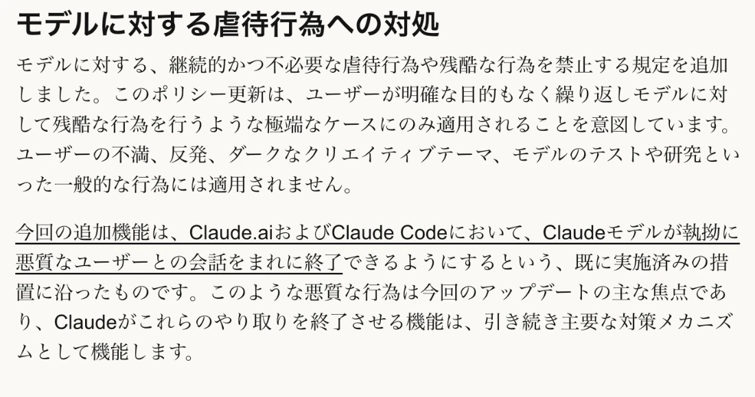Anthropic公式発表の「モデルに対する虐待行為への対処」の日本語訳。継続的かつ不必要な虐待行為や残酷な行為を禁止する規定を追加。明確な目的もなく繰り返す極端なケースにのみ適用され、不満、反発、ダークなクリエイティブテーマ、モデルのテストや研究には適用されない。Claudeが会話を終了できる機能が主要な対策